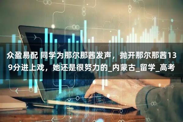 众盈易配 同学为那尔那茜发声，抛开那尔那茜139分进上戏，她还是很努力的_内蒙古_留学_高考