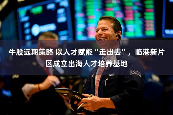 牛股远期策略 以人才赋能“走出去”，临港新片区成立出海人才培养基地