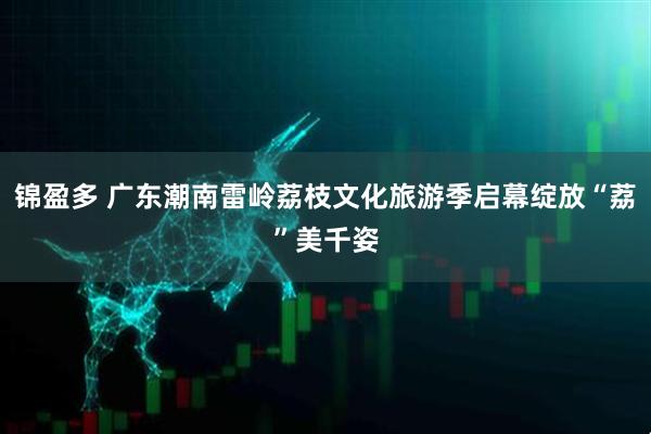 锦盈多 广东潮南雷岭荔枝文化旅游季启幕绽放“荔”美千姿