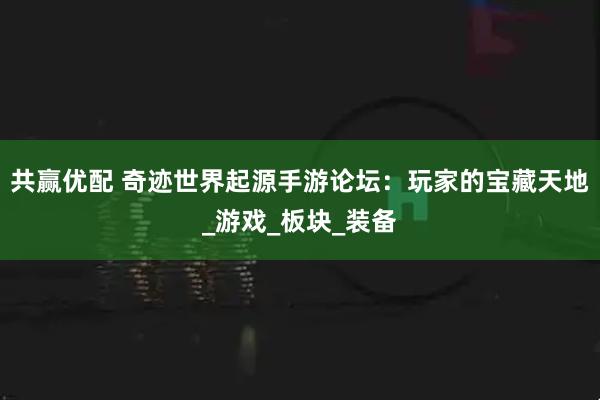 共赢优配 奇迹世界起源手游论坛：玩家的宝藏天地_游戏_板块_装备