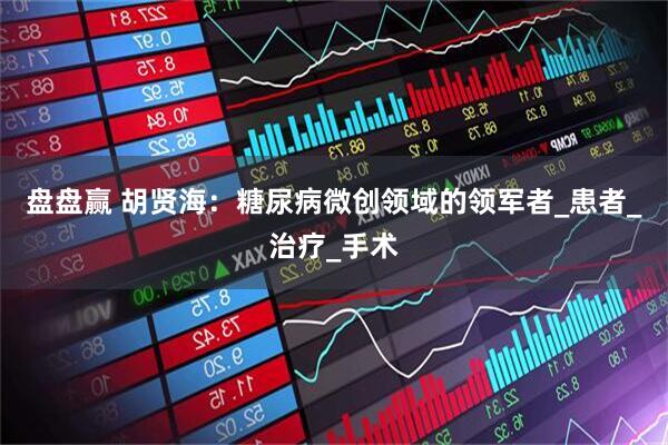 盘盘赢 胡贤海：糖尿病微创领域的领军者_患者_治疗_手术