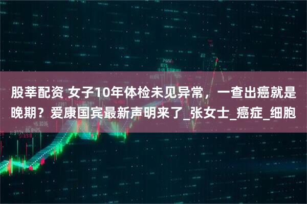 股莘配资 女子10年体检未见异常，一查出癌就是晚期？爱康国宾最新声明来了_张女士_癌症_细胞