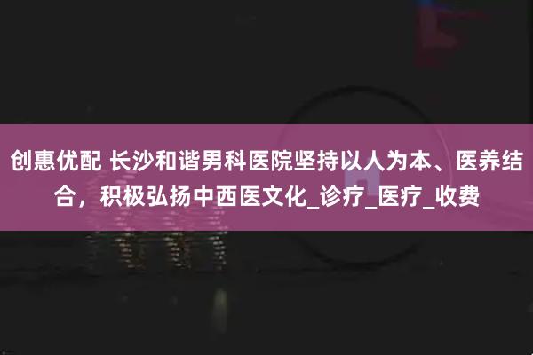 创惠优配 长沙和谐男科医院坚持以人为本、医养结合，积极弘扬中西医文化_诊疗_医疗_收费