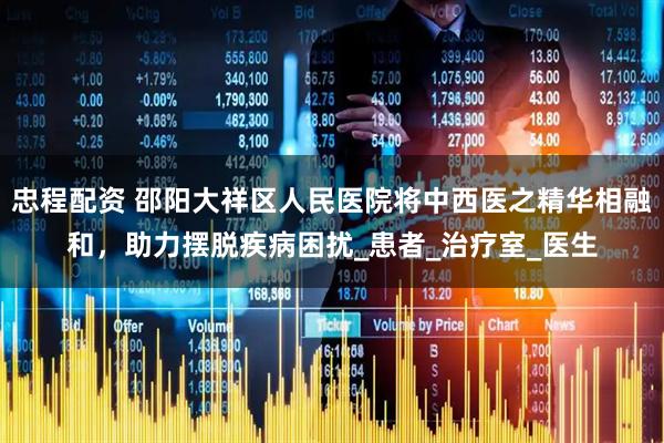 忠程配资 邵阳大祥区人民医院将中西医之精华相融和，助力摆脱疾病困扰_患者_治疗室_医生