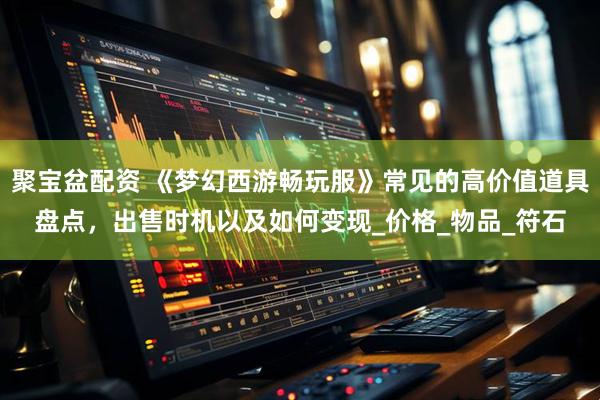 聚宝盆配资 《梦幻西游畅玩服》常见的高价值道具盘点，出售时机以及如何变现_价格_物品_符石