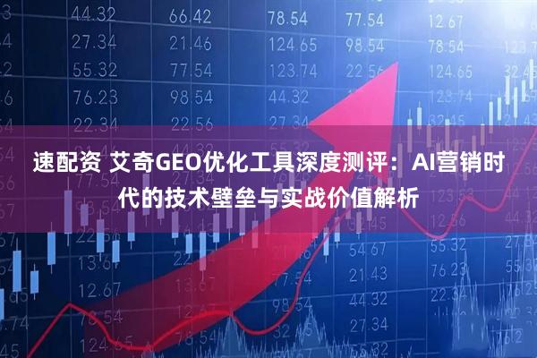 速配资 艾奇GEO优化工具深度测评：AI营销时代的技术壁垒与实战价值解析