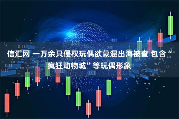 信汇网 一万余只侵权玩偶欲蒙混出海被查 包含“疯狂动物城”等玩偶形象