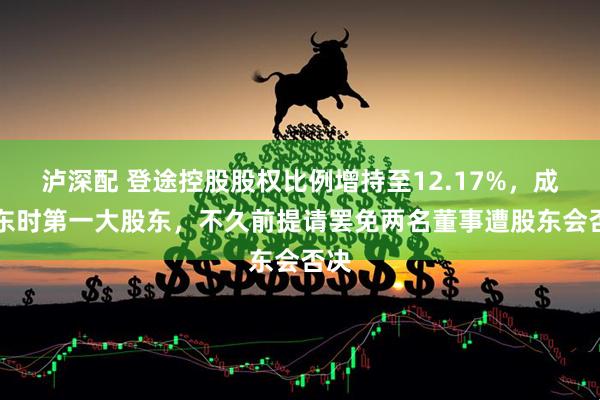 泸深配 登途控股股权比例增持至12.17%，成ST东时第一大股东，不久前提请罢免两名董事遭股东会否决